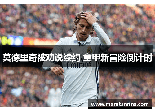 莫德里奇被劝说续约 意甲新冒险倒计时